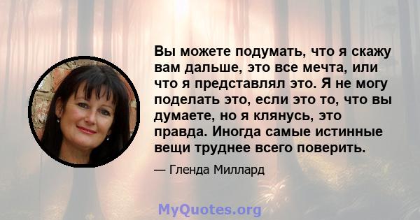 Вы можете подумать, что я скажу вам дальше, это все мечта, или что я представлял это. Я не могу поделать это, если это то, что вы думаете, но я клянусь, это правда. Иногда самые истинные вещи труднее всего поверить.