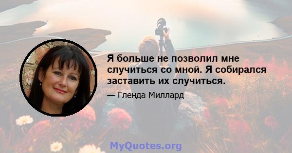 Я больше не позволил мне случиться со мной. Я собирался заставить их случиться.