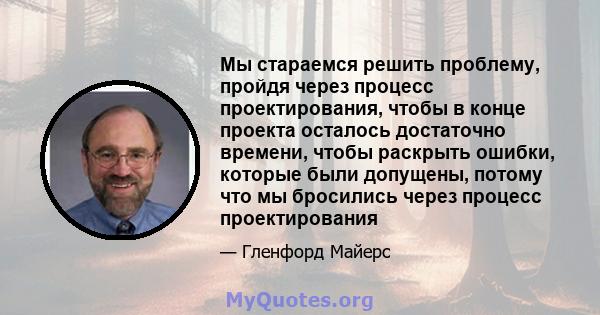 Мы стараемся решить проблему, пройдя через процесс проектирования, чтобы в конце проекта осталось достаточно времени, чтобы раскрыть ошибки, которые были допущены, потому что мы бросились через процесс проектирования