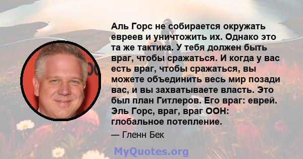 Аль Горс не собирается окружать евреев и уничтожить их. Однако это та же тактика. У тебя должен быть враг, чтобы сражаться. И когда у вас есть враг, чтобы сражаться, вы можете объединить весь мир позади вас, и вы