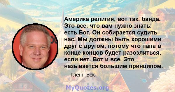 Америка религия, вот так, банда. Это все, что вам нужно знать: есть Бог. Он собирается судить нас. Мы должны быть хорошими друг с другом, потому что папа в конце концов будет разозлиться, если нет. Вот и все. Это