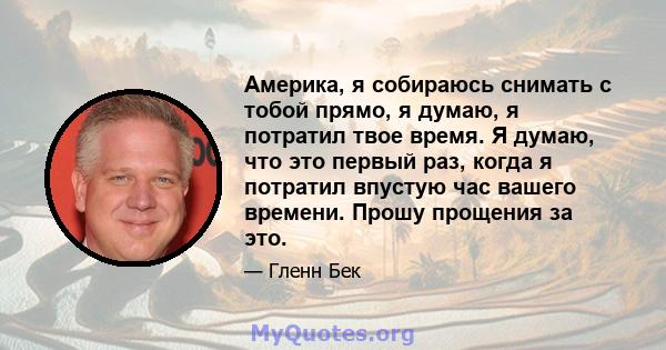 Америка, я собираюсь снимать с тобой прямо, я думаю, я потратил твое время. Я думаю, что это первый раз, когда я потратил впустую час вашего времени. Прошу прощения за это.