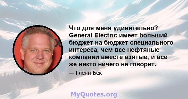 Что для меня удивительно? General Electric имеет больший бюджет на бюджет специального интереса, чем все нефтяные компании вместе взятые, и все же никто ничего не говорит.