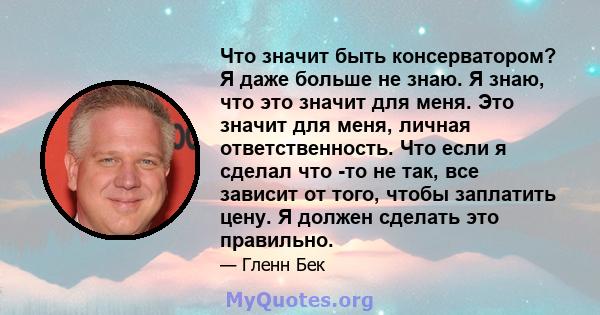 Что значит быть консерватором? Я даже больше не знаю. Я знаю, что это значит для меня. Это значит для меня, личная ответственность. Что если я сделал что -то не так, все зависит от того, чтобы заплатить цену. Я должен