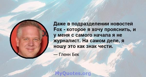 Даже в подразделении новостей Fox - которое я хочу прояснить, и у меня с самого начала я не журналист. На самом деле, я ношу это как знак чести.