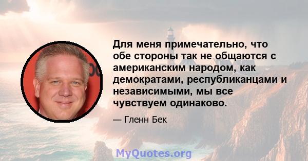 Для меня примечательно, что обе стороны так не общаются с американским народом, как демократами, республиканцами и независимыми, мы все чувствуем одинаково.