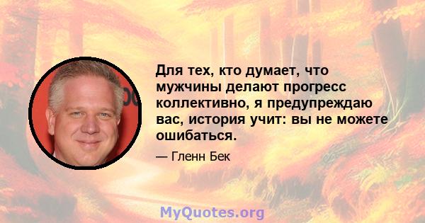 Для тех, кто думает, что мужчины делают прогресс коллективно, я предупреждаю вас, история учит: вы не можете ошибаться.