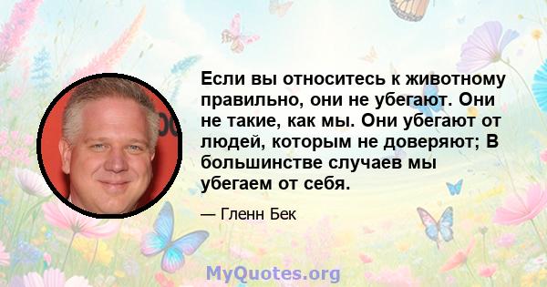 Если вы относитесь к животному правильно, они не убегают. Они не такие, как мы. Они убегают от людей, которым не доверяют; В большинстве случаев мы убегаем от себя.