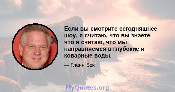 Если вы смотрите сегодняшнее шоу, я считаю, что вы знаете, что я считаю, что мы направляемся в глубокие и коварные воды.