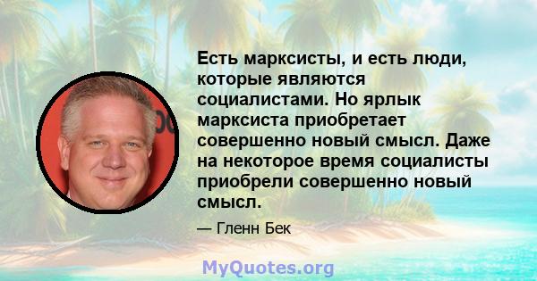 Есть марксисты, и есть люди, которые являются социалистами. Но ярлык марксиста приобретает совершенно новый смысл. Даже на некоторое время социалисты приобрели совершенно новый смысл.