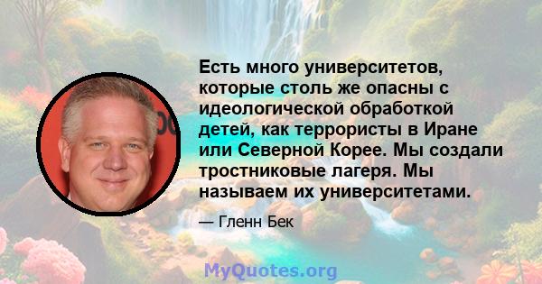 Есть много университетов, которые столь же опасны с идеологической обработкой детей, как террористы в Иране или Северной Корее. Мы создали тростниковые лагеря. Мы называем их университетами.