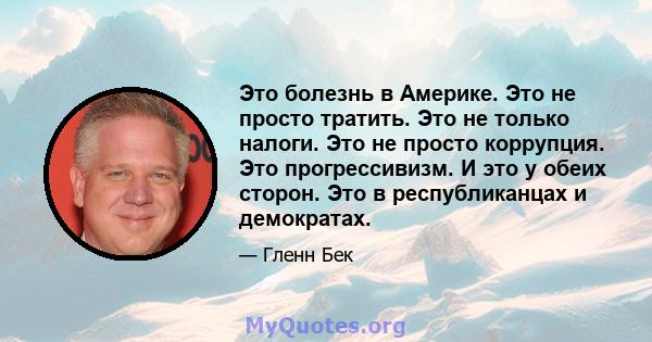 Это болезнь в Америке. Это не просто тратить. Это не только налоги. Это не просто коррупция. Это прогрессивизм. И это у обеих сторон. Это в республиканцах и демократах.