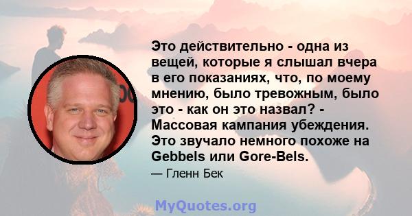 Это действительно - одна из вещей, которые я слышал вчера в его показаниях, что, по моему мнению, было тревожным, было это - как он это назвал? - Массовая кампания убеждения. Это звучало немного похоже на Gebbels или