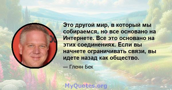 Это другой мир, в который мы собираемся, но все основано на Интернете. Все это основано на этих соединениях. Если вы начнете ограничивать связи, вы идете назад как общество.