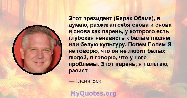 Этот президент (Барак Обама), я думаю, разжигал себя снова и снова и снова как парень, у которого есть глубокая ненависть к белым людям или белую культуру. Полем Полем Я не говорю, что он не любит белых людей, я говорю, 