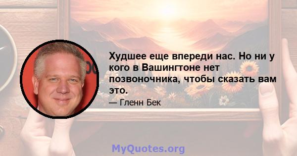 Худшее еще впереди нас. Но ни у кого в Вашингтоне нет позвоночника, чтобы сказать вам это.