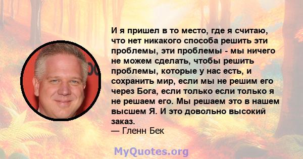 И я пришел в то место, где я считаю, что нет никакого способа решить эти проблемы, эти проблемы - мы ничего не можем сделать, чтобы решить проблемы, которые у нас есть, и сохранить мир, если мы не решим его через Бога,