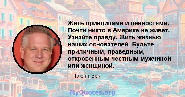 Жить принципами и ценностями. Почти никто в Америке не живет. Узнайте правду. Жить жизнью наших основателей. Будьте приличным, праведным, откровенным честным мужчиной или женщиной.