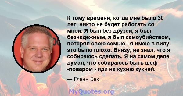 К тому времени, когда мне было 30 лет, никто не будет работать со мной. Я был без друзей, я был безнадежным, я был самоубийством, потерял свою семью - я имею в виду, это было плохо. Внизу, не знал, что я собираюсь