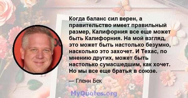 Когда баланс сил верен, а правительство имеет правильный размер, Калифорния все еще может быть Калифорния. На мой взгляд, это может быть настолько безумно, насколько это захочет. И Техас, по мнению других, может быть