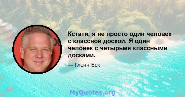 Кстати, я не просто один человек с классной доской. Я один человек с четырьмя классными досками.