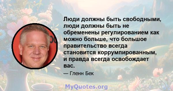 Люди должны быть свободными, люди должны быть не обременены регулированием как можно больше, что большое правительство всегда становится коррумпированным, и правда всегда освобождает вас.