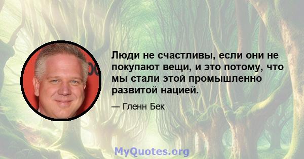 Люди не счастливы, если они не покупают вещи, и это потому, что мы стали этой промышленно развитой нацией.