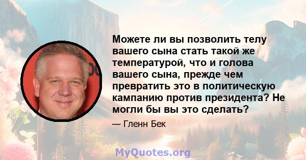 Можете ли вы позволить телу вашего сына стать такой же температурой, что и голова вашего сына, прежде чем превратить это в политическую кампанию против президента? Не могли бы вы это сделать?