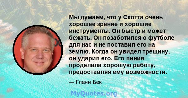 Мы думаем, что у Скотта очень хорошее зрение и хорошие инструменты. Он быстр и может бежать. Он позаботился о футболе для нас и не поставил его на землю. Когда он увидел трещину, он ударил его. Его линия проделала