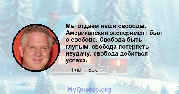 Мы отдаем наши свободы. Американский эксперимент был о свободе. Свобода быть глупым, свобода потерпеть неудачу, свобода добиться успеха.