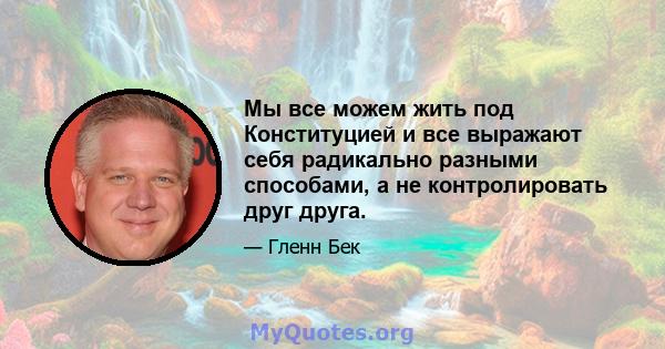 Мы все можем жить под Конституцией и все выражают себя радикально разными способами, а не контролировать друг друга.