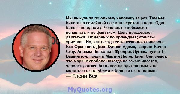 Мы выкупили по одному человеку за раз. Там нет билета на семейный пас или переход в парк. Один билет - по одному. Человек не побеждает ненависть и не фанатизм. Цель продолжает двигаться. От черных до ирландцев; атеисты