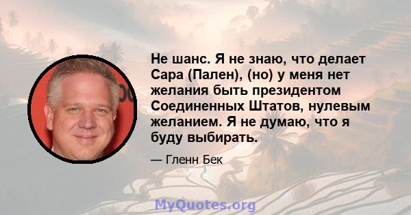 Не шанс. Я не знаю, что делает Сара (Пален), (но) у меня нет желания быть президентом Соединенных Штатов, нулевым желанием. Я не думаю, что я буду выбирать.