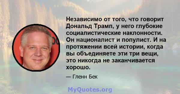 Независимо от того, что говорит Дональд Трамп, у него глубокие социалистические наклонности. Он националист и популист. И на протяжении всей истории, когда вы объединяете эти три вещи, это никогда не заканчивается