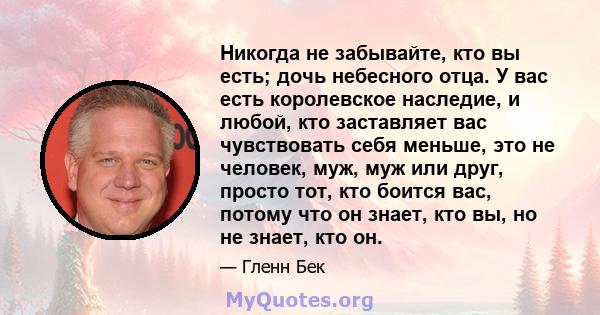 Никогда не забывайте, кто вы есть; дочь небесного отца. У вас есть королевское наследие, и любой, кто заставляет вас чувствовать себя меньше, это не человек, муж, муж или друг, просто тот, кто боится вас, потому что он