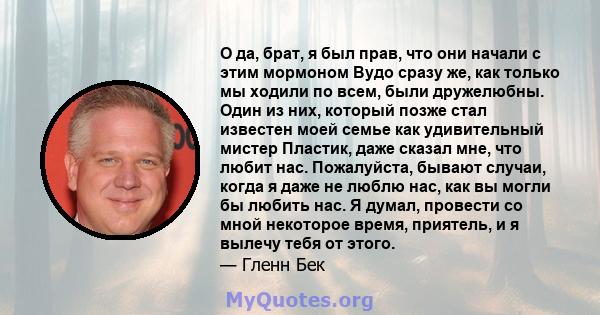 О да, брат, я был прав, что они начали с этим мормоном Вудо сразу же, как только мы ходили по всем, были дружелюбны. Один из них, который позже стал известен моей семье как удивительный мистер Пластик, даже сказал мне,