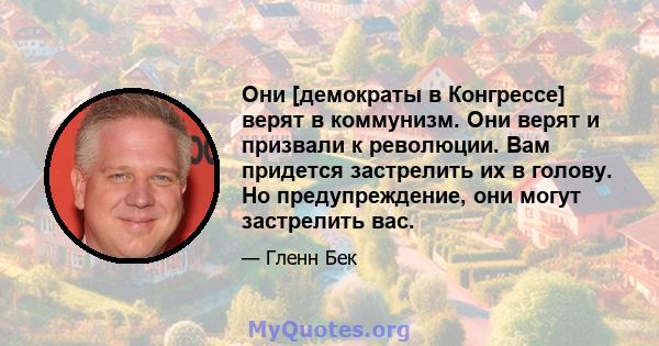 Они [демократы в Конгрессе] верят в коммунизм. Они верят и призвали к революции. Вам придется застрелить их в голову. Но предупреждение, они могут застрелить вас.