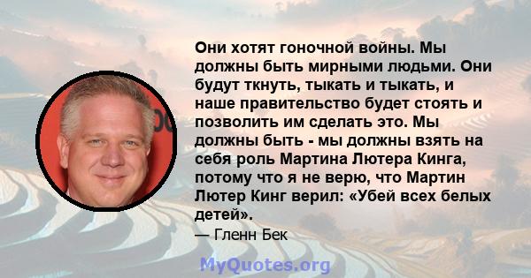 Они хотят гоночной войны. Мы должны быть мирными людьми. Они будут ткнуть, тыкать и тыкать, и наше правительство будет стоять и позволить им сделать это. Мы должны быть - мы должны взять на себя роль Мартина Лютера