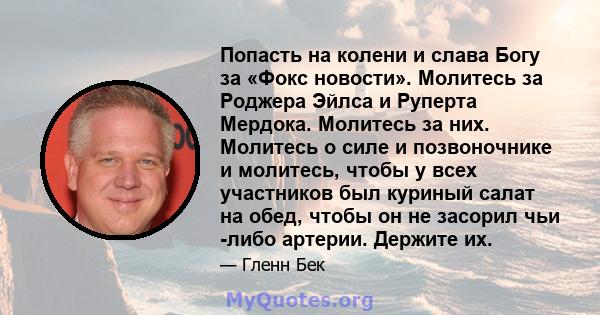 Попасть на колени и слава Богу за «Фокс новости». Молитесь за Роджера Эйлса и Руперта Мердока. Молитесь за них. Молитесь о силе и позвоночнике и молитесь, чтобы у всех участников был куриный салат на обед, чтобы он не