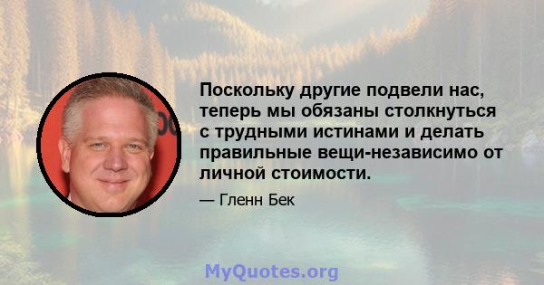 Поскольку другие подвели нас, теперь мы обязаны столкнуться с трудными истинами и делать правильные вещи-независимо от личной стоимости.