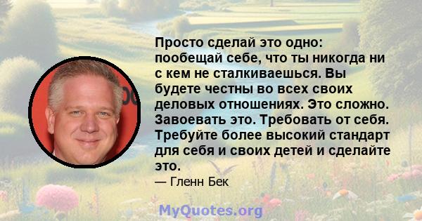 Просто сделай это одно: пообещай себе, что ты никогда ни с кем не сталкиваешься. Вы будете честны во всех своих деловых отношениях. Это сложно. Завоевать это. Требовать от себя. Требуйте более высокий стандарт для себя