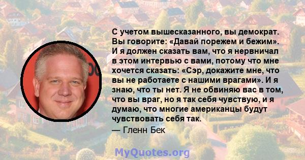 С учетом вышесказанного, вы демократ. Вы говорите: «Давай порежем и бежим». И я должен сказать вам, что я нервничал в этом интервью с вами, потому что мне хочется сказать: «Сэр, докажите мне, что вы не работаете с