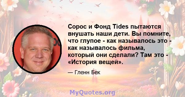 Сорос и Фонд Tides пытаются внушать наши дети. Вы помните, что глупое - как называлось это - как называлось фильма, который они сделали? Там это - «История вещей».