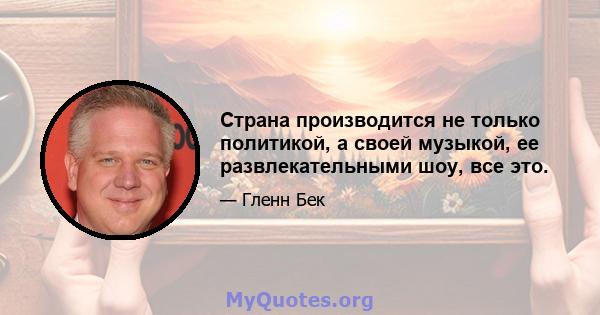 Страна производится не только политикой, а своей музыкой, ее развлекательными шоу, все это.