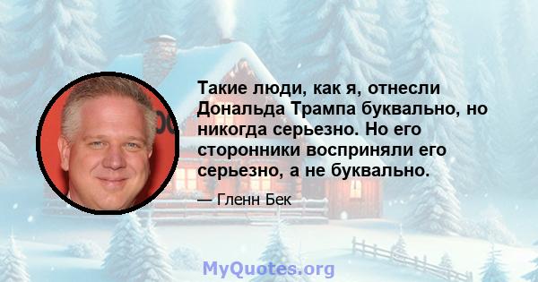 Такие люди, как я, отнесли Дональда Трампа буквально, но никогда серьезно. Но его сторонники восприняли его серьезно, а не буквально.