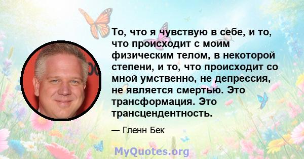 То, что я чувствую в себе, и то, что происходит с моим физическим телом, в некоторой степени, и то, что происходит со мной умственно, не депрессия, не является смертью. Это трансформация. Это трансцендентность.