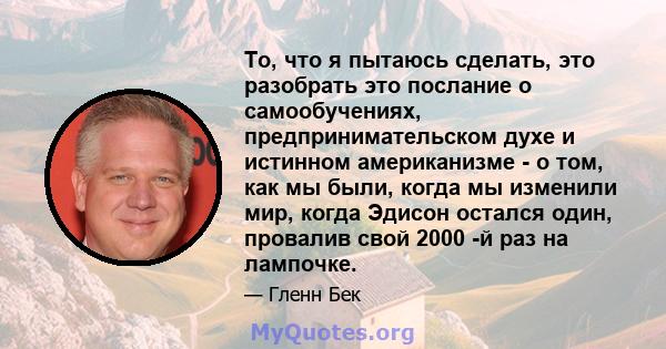 То, что я пытаюсь сделать, это разобрать это послание о самообучениях, предпринимательском духе и истинном американизме - о том, как мы были, когда мы изменили мир, когда Эдисон остался один, провалив свой 2000 -й раз