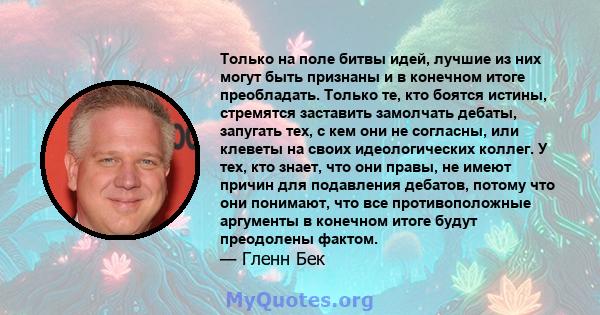 Только на поле битвы идей, лучшие из них могут быть признаны и в конечном итоге преобладать. Только те, кто боятся истины, стремятся заставить замолчать дебаты, запугать тех, с кем они не согласны, или клеветы на своих