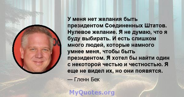 У меня нет желания быть президентом Соединенных Штатов. Нулевое желание. Я не думаю, что я буду выбирать. И есть слишком много людей, которые намного умнее меня, чтобы быть президентом. Я хотел бы найти один с некоторой 