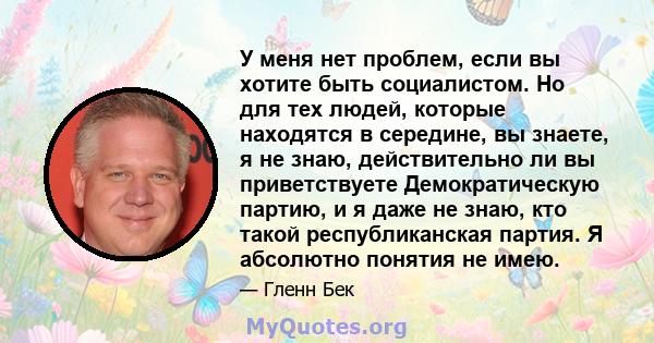 У меня нет проблем, если вы хотите быть социалистом. Но для тех людей, которые находятся в середине, вы знаете, я не знаю, действительно ли вы приветствуете Демократическую партию, и я даже не знаю, кто такой